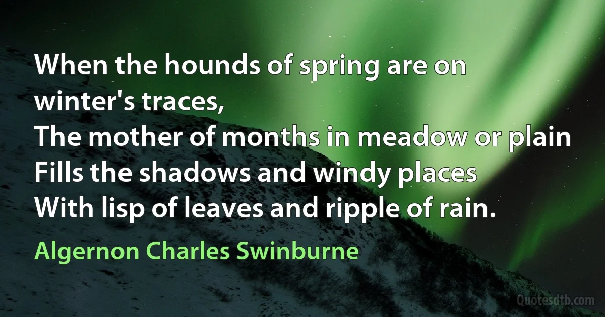 When the hounds of spring are on winter's traces,
The mother of months in meadow or plain
Fills the shadows and windy places
With lisp of leaves and ripple of rain. (Algernon Charles Swinburne)