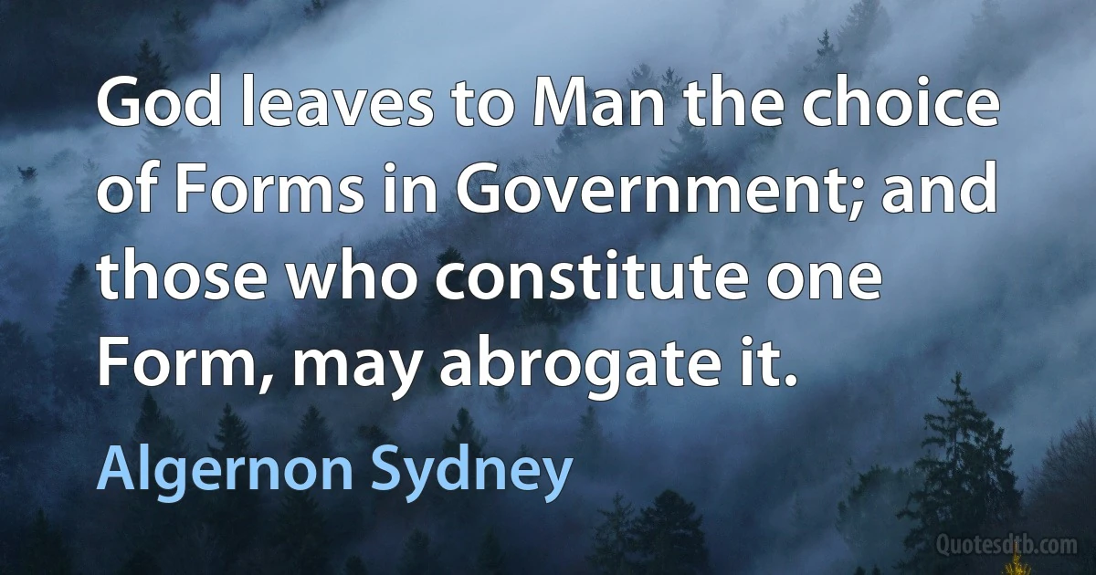 God leaves to Man the choice of Forms in Government; and those who constitute one Form, may abrogate it. (Algernon Sydney)