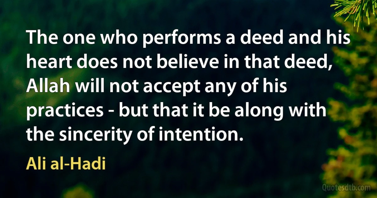 The one who performs a deed and his heart does not believe in that deed, Allah will not accept any of his practices - but that it be along with the sincerity of intention. (Ali al-Hadi)