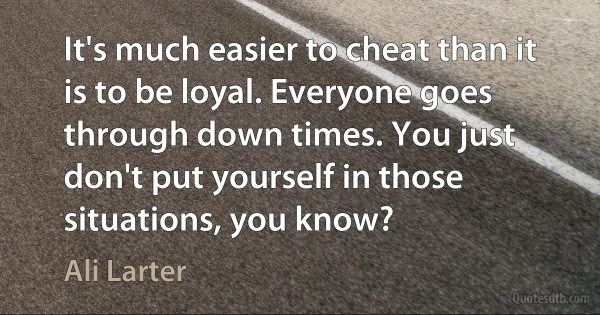 It's much easier to cheat than it is to be loyal. Everyone goes through down times. You just don't put yourself in those situations, you know? (Ali Larter)