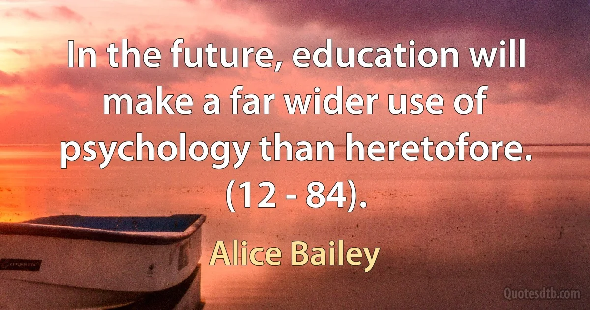 In the future, education will make a far wider use of psychology than heretofore. (12 - 84). (Alice Bailey)