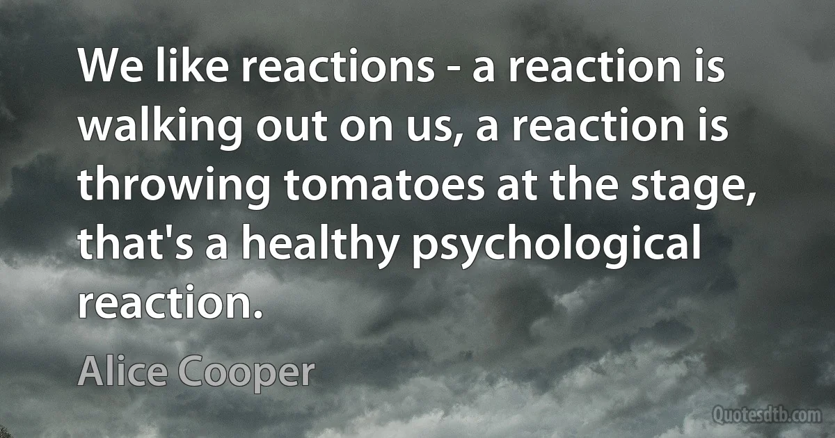 We like reactions - a reaction is walking out on us, a reaction is throwing tomatoes at the stage, that's a healthy psychological reaction. (Alice Cooper)