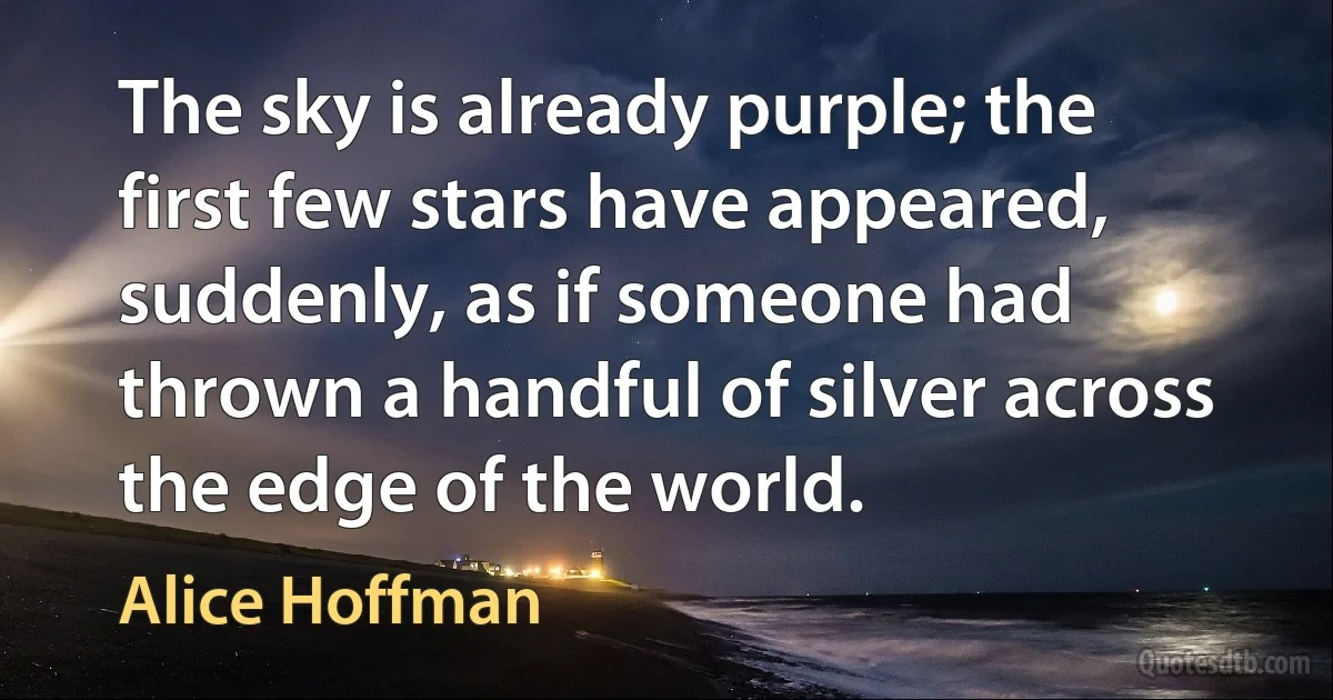 The sky is already purple; the first few stars have appeared, suddenly, as if someone had thrown a handful of silver across the edge of the world. (Alice Hoffman)