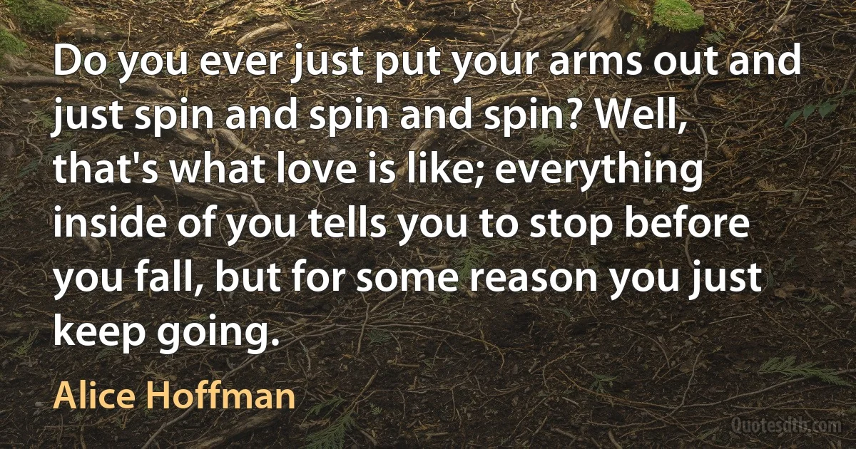 Do you ever just put your arms out and just spin and spin and spin? Well, that's what love is like; everything inside of you tells you to stop before you fall, but for some reason you just keep going. (Alice Hoffman)