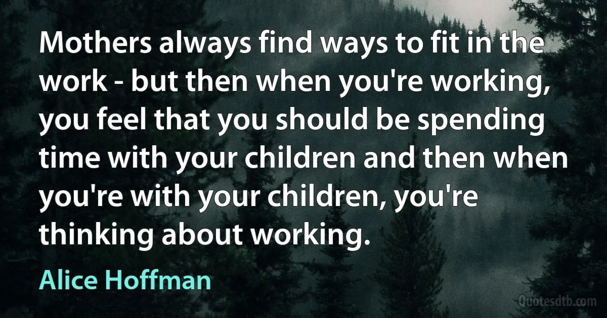 Mothers always find ways to fit in the work - but then when you're working, you feel that you should be spending time with your children and then when you're with your children, you're thinking about working. (Alice Hoffman)