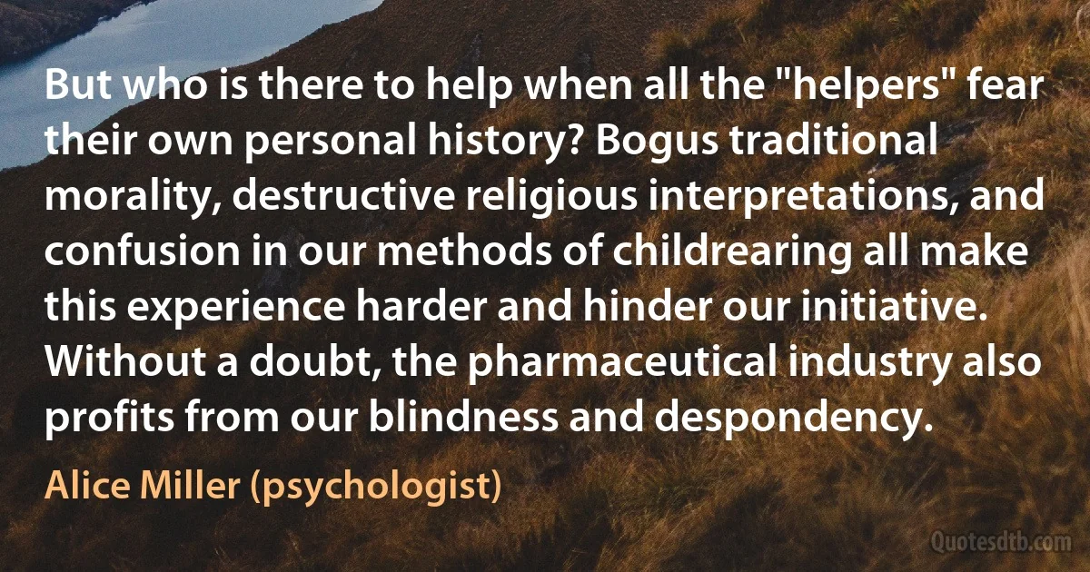 But who is there to help when all the "helpers" fear their own personal history? Bogus traditional morality, destructive religious interpretations, and confusion in our methods of childrearing all make this experience harder and hinder our initiative. Without a doubt, the pharmaceutical industry also profits from our blindness and despondency. (Alice Miller (psychologist))