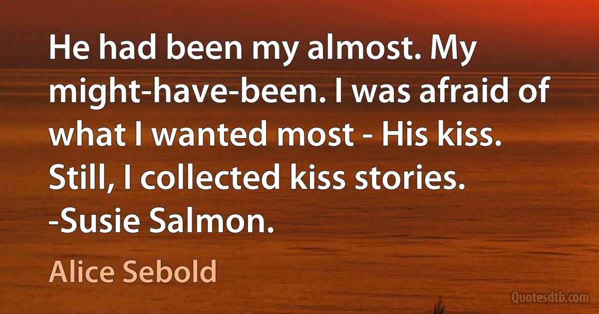 He had been my almost. My might-have-been. I was afraid of what I wanted most - His kiss. Still, I collected kiss stories. -Susie Salmon. (Alice Sebold)