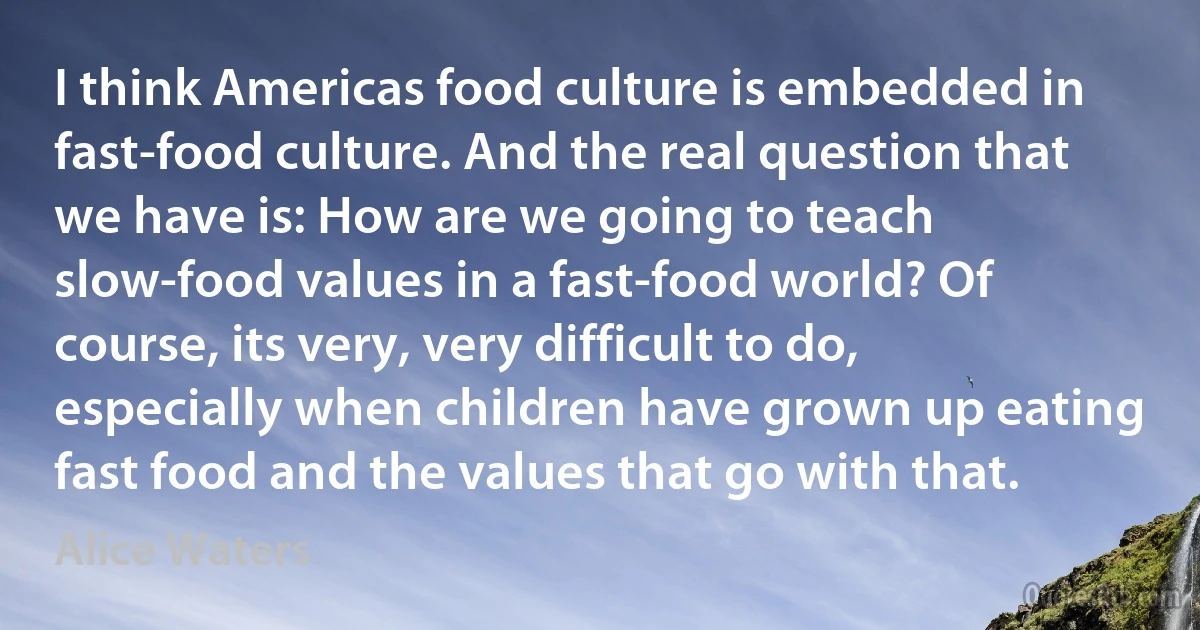 I think Americas food culture is embedded in fast-food culture. And the real question that we have is: How are we going to teach slow-food values in a fast-food world? Of course, its very, very difficult to do, especially when children have grown up eating fast food and the values that go with that. (Alice Waters)