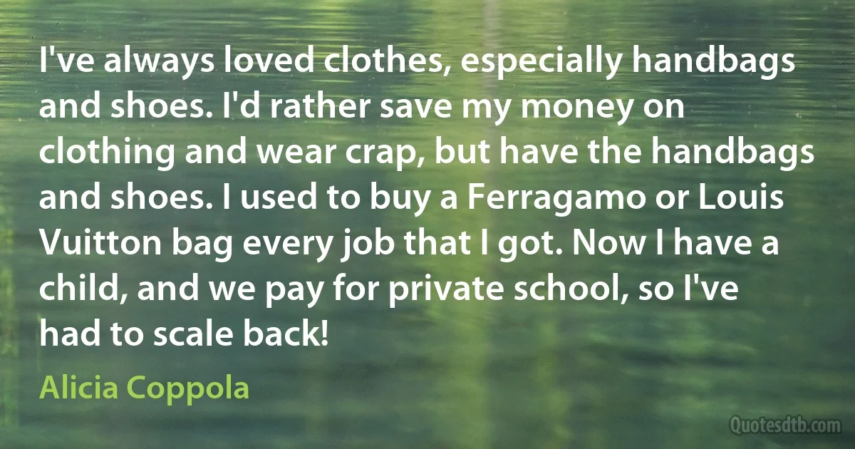 I've always loved clothes, especially handbags and shoes. I'd rather save my money on clothing and wear crap, but have the handbags and shoes. I used to buy a Ferragamo or Louis Vuitton bag every job that I got. Now I have a child, and we pay for private school, so I've had to scale back! (Alicia Coppola)