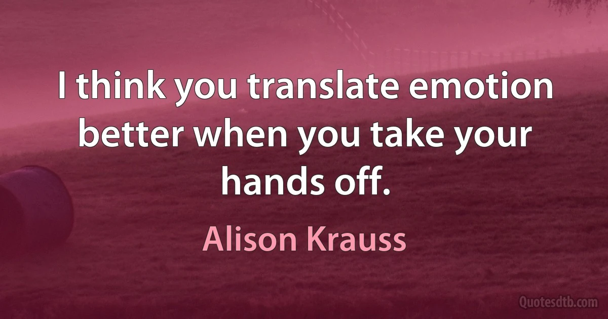 I think you translate emotion better when you take your hands off. (Alison Krauss)