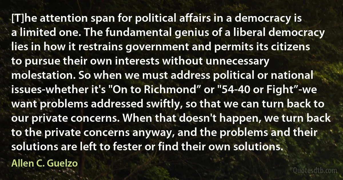 [T]he attention span for political affairs in a democracy is a limited one. The fundamental genius of a liberal democracy lies in how it restrains government and permits its citizens to pursue their own interests without unnecessary molestation. So when we must address political or national issues-whether it's "On to Richmond” or "54-40 or Fight”-we want problems addressed swiftly, so that we can turn back to our private concerns. When that doesn't happen, we turn back to the private concerns anyway, and the problems and their solutions are left to fester or find their own solutions. (Allen C. Guelzo)