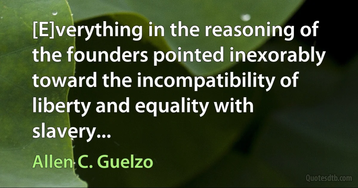 [E]verything in the reasoning of the founders pointed inexorably toward the incompatibility of liberty and equality with slavery... (Allen C. Guelzo)