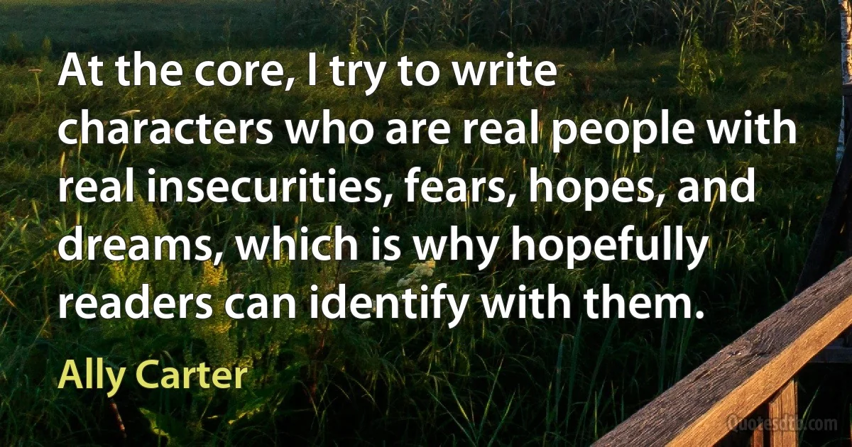 At the core, I try to write characters who are real people with real insecurities, fears, hopes, and dreams, which is why hopefully readers can identify with them. (Ally Carter)