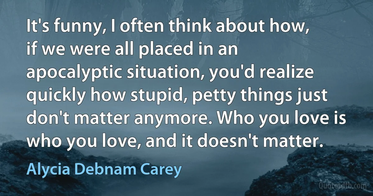 It's funny, I often think about how, if we were all placed in an apocalyptic situation, you'd realize quickly how stupid, petty things just don't matter anymore. Who you love is who you love, and it doesn't matter. (Alycia Debnam Carey)