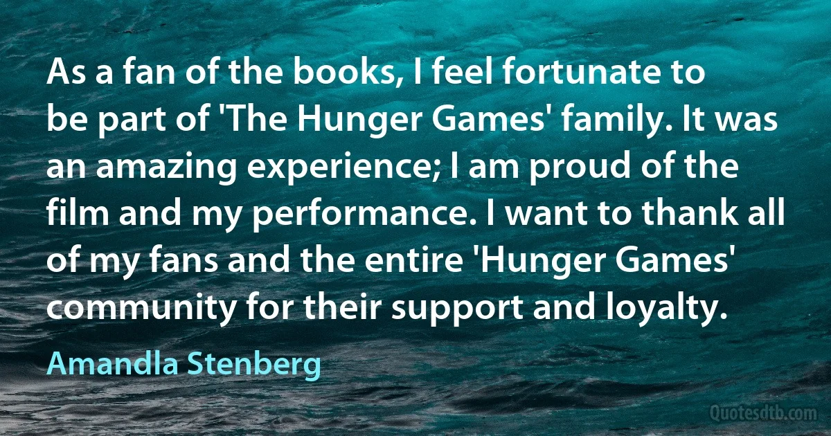 As a fan of the books, I feel fortunate to be part of 'The Hunger Games' family. It was an amazing experience; I am proud of the film and my performance. I want to thank all of my fans and the entire 'Hunger Games' community for their support and loyalty. (Amandla Stenberg)