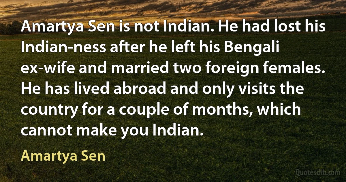 Amartya Sen is not Indian. He had lost his Indian-ness after he left his Bengali ex-wife and married two foreign females. He has lived abroad and only visits the country for a couple of months, which cannot make you Indian. (Amartya Sen)