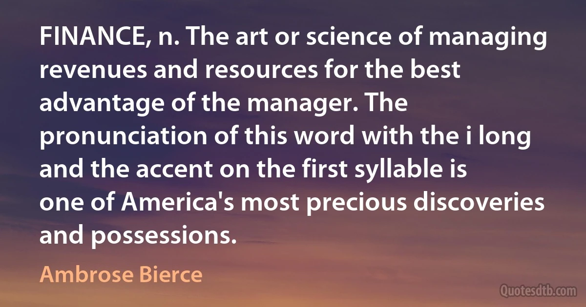 FINANCE, n. The art or science of managing revenues and resources for the best advantage of the manager. The pronunciation of this word with the i long and the accent on the first syllable is one of America's most precious discoveries and possessions. (Ambrose Bierce)