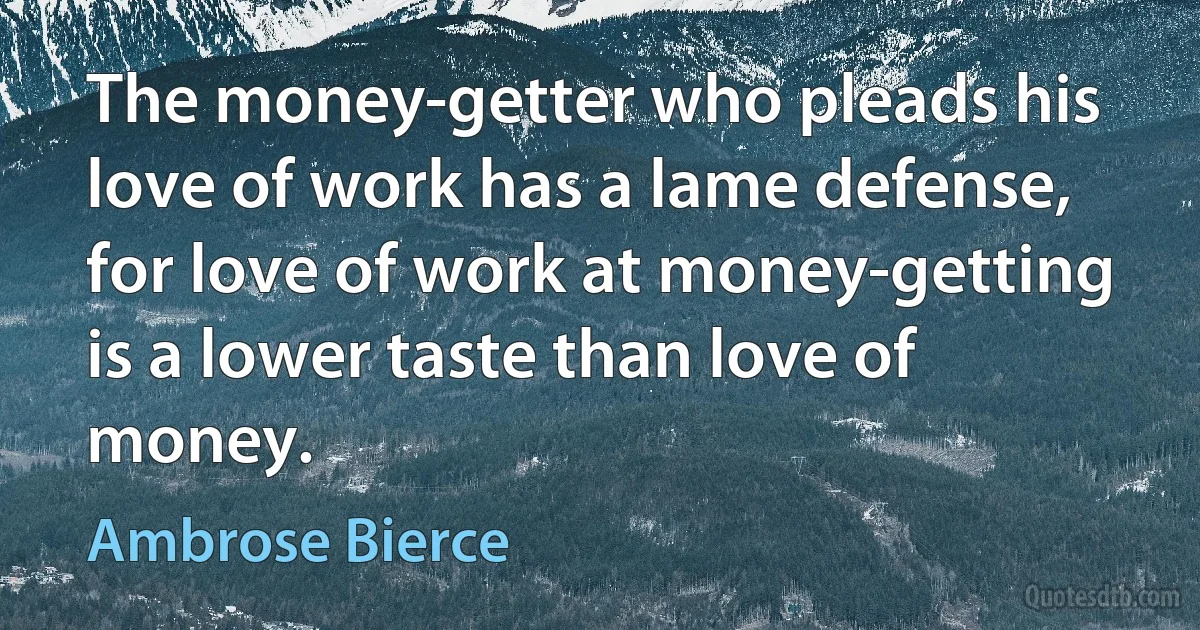 The money-getter who pleads his love of work has a lame defense, for love of work at money-getting is a lower taste than love of money. (Ambrose Bierce)