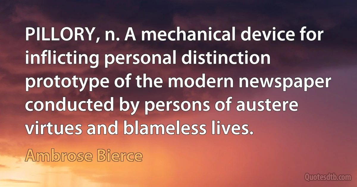 PILLORY, n. A mechanical device for inflicting personal distinction prototype of the modern newspaper conducted by persons of austere virtues and blameless lives. (Ambrose Bierce)