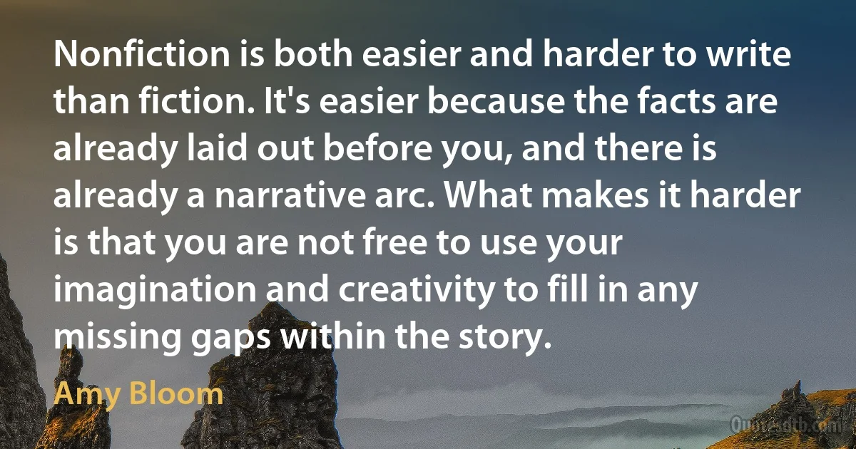 Nonfiction is both easier and harder to write than fiction. It's easier because the facts are already laid out before you, and there is already a narrative arc. What makes it harder is that you are not free to use your imagination and creativity to fill in any missing gaps within the story. (Amy Bloom)