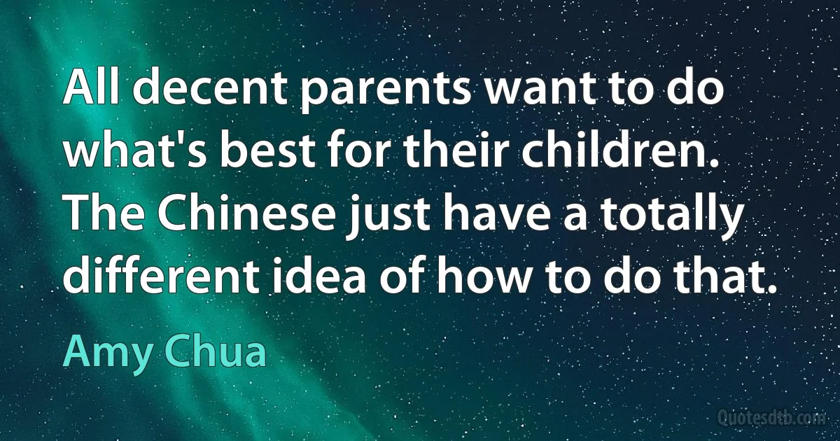 All decent parents want to do what's best for their children. The Chinese just have a totally different idea of how to do that. (Amy Chua)