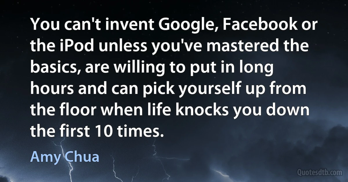 You can't invent Google, Facebook or the iPod unless you've mastered the basics, are willing to put in long hours and can pick yourself up from the floor when life knocks you down the first 10 times. (Amy Chua)