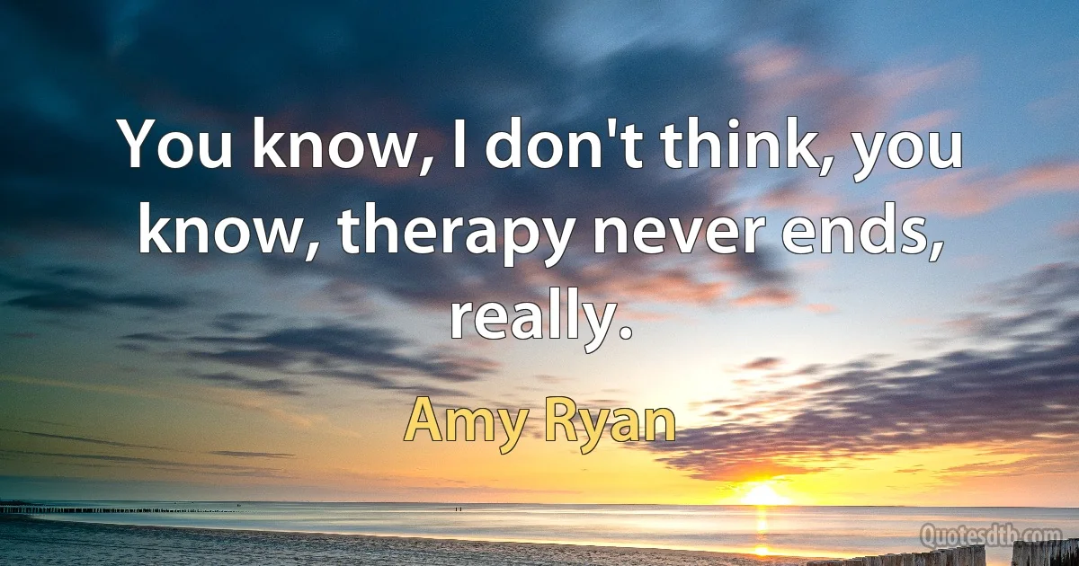 You know, I don't think, you know, therapy never ends, really. (Amy Ryan)