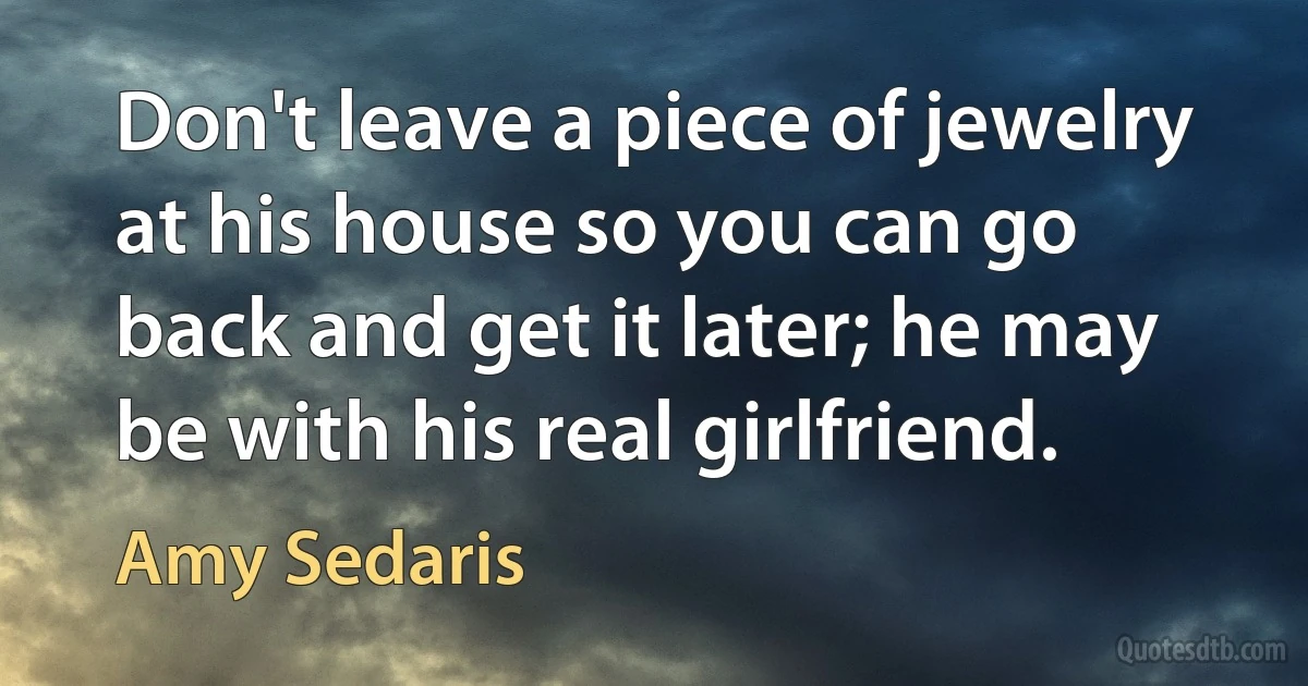 Don't leave a piece of jewelry at his house so you can go back and get it later; he may be with his real girlfriend. (Amy Sedaris)