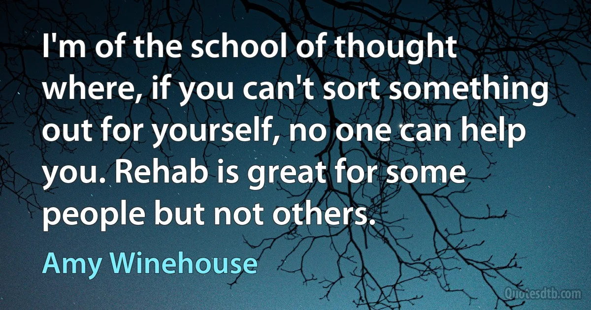 I'm of the school of thought where, if you can't sort something out for yourself, no one can help you. Rehab is great for some people but not others. (Amy Winehouse)