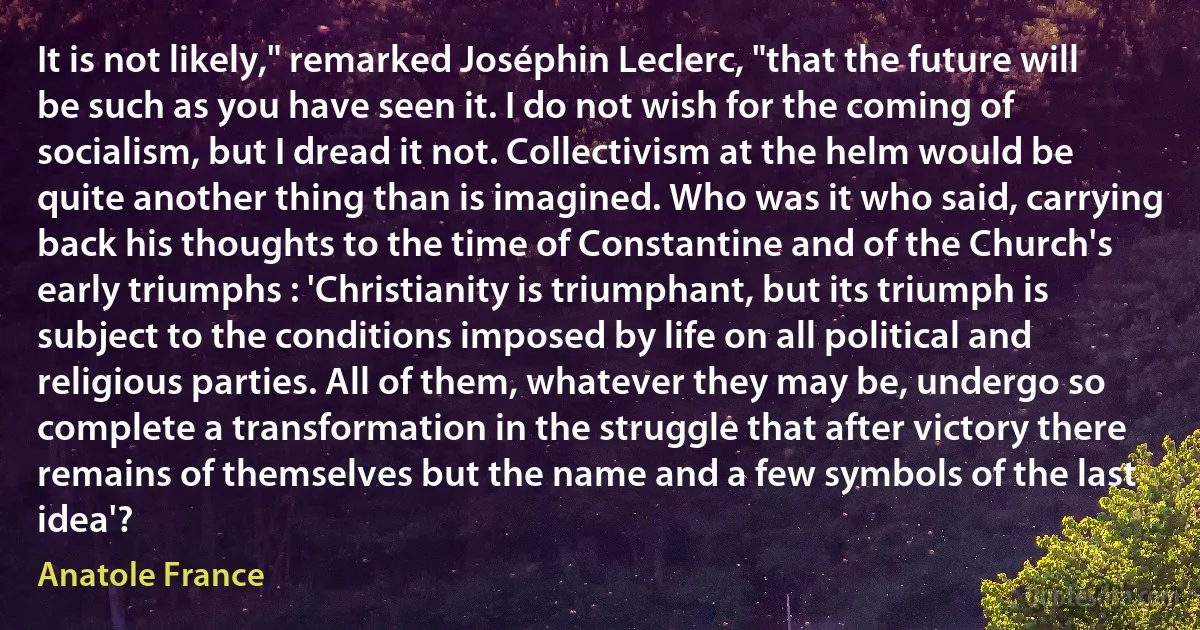 It is not likely," remarked Joséphin Leclerc, "that the future will be such as you have seen it. I do not wish for the coming of socialism, but I dread it not. Collectivism at the helm would be quite another thing than is imagined. Who was it who said, carrying back his thoughts to the time of Constantine and of the Church's early triumphs : 'Christianity is triumphant, but its triumph is subject to the conditions imposed by life on all political and religious parties. All of them, whatever they may be, undergo so complete a transformation in the struggle that after victory there remains of themselves but the name and a few symbols of the last idea'? (Anatole France)