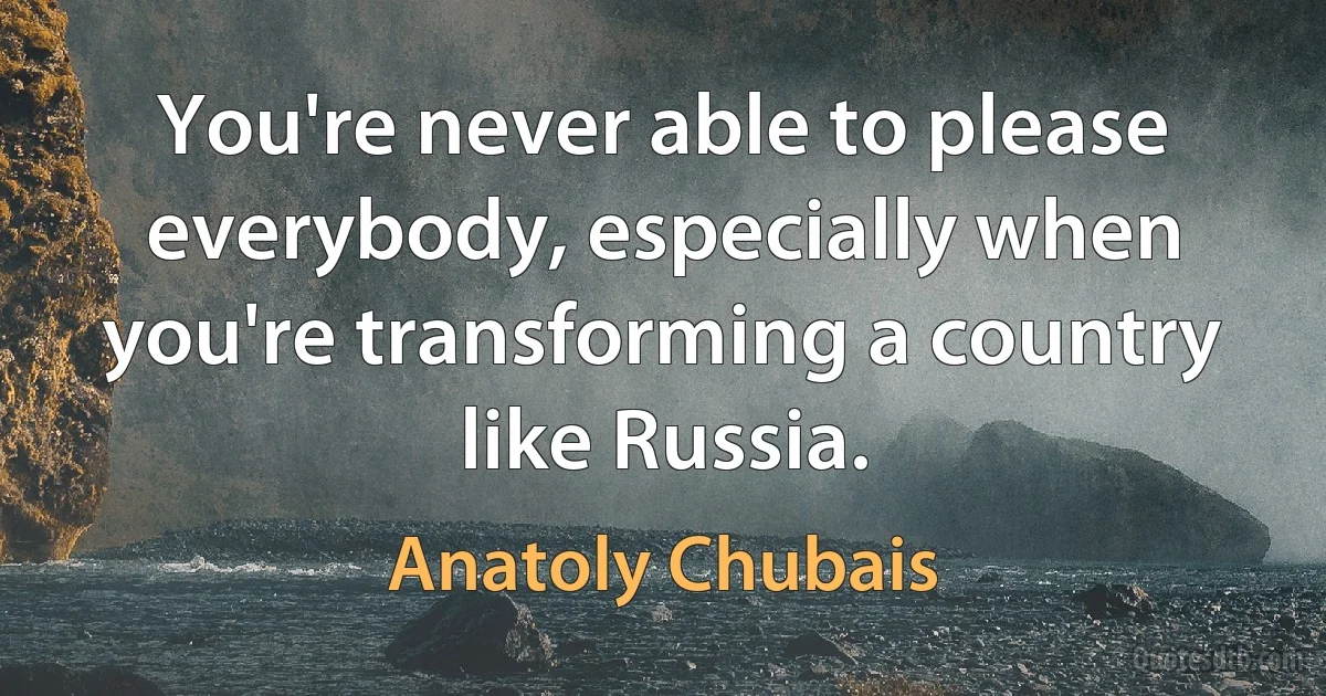 You're never able to please everybody, especially when you're transforming a country like Russia. (Anatoly Chubais)