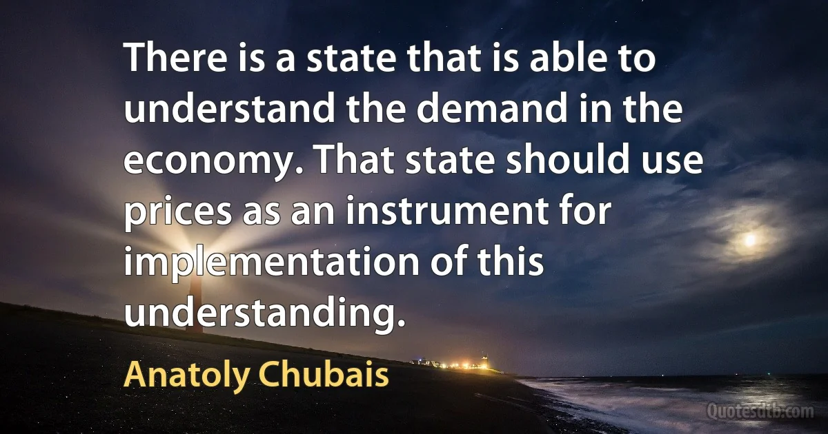 There is a state that is able to understand the demand in the economy. That state should use prices as an instrument for implementation of this understanding. (Anatoly Chubais)