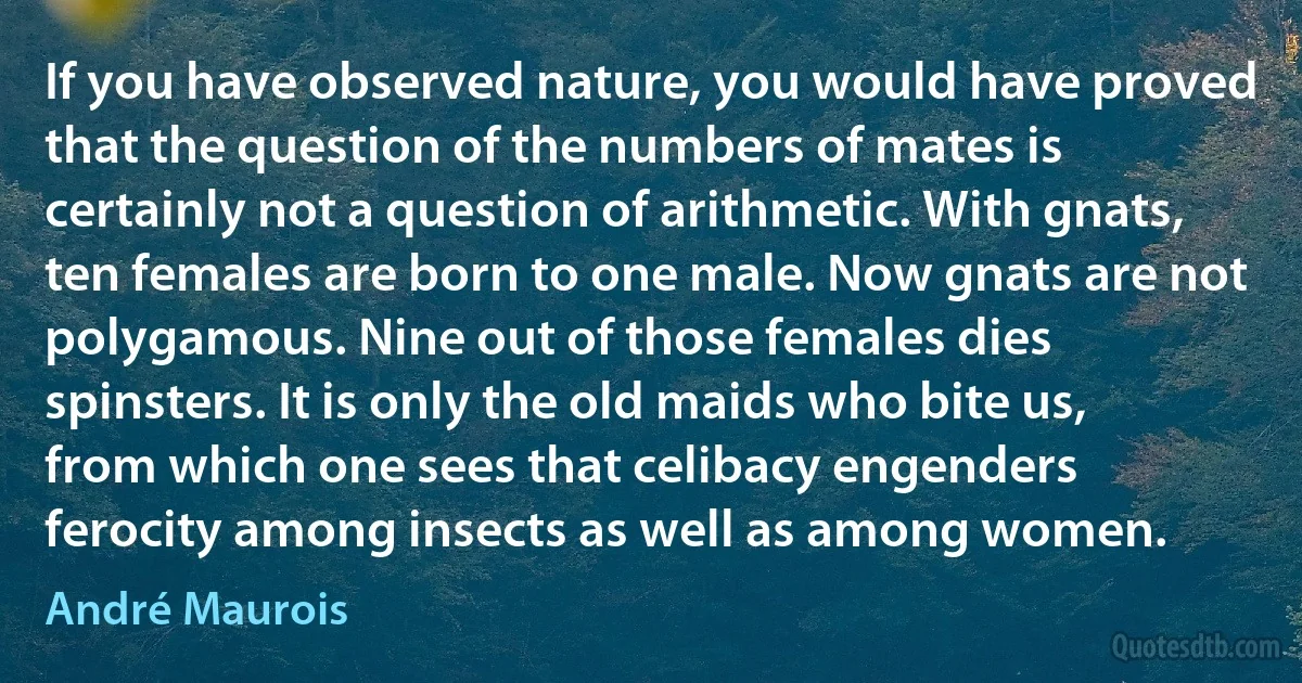 If you have observed nature, you would have proved that the question of the numbers of mates is certainly not a question of arithmetic. With gnats, ten females are born to one male. Now gnats are not polygamous. Nine out of those females dies spinsters. It is only the old maids who bite us, from which one sees that celibacy engenders ferocity among insects as well as among women. (André Maurois)