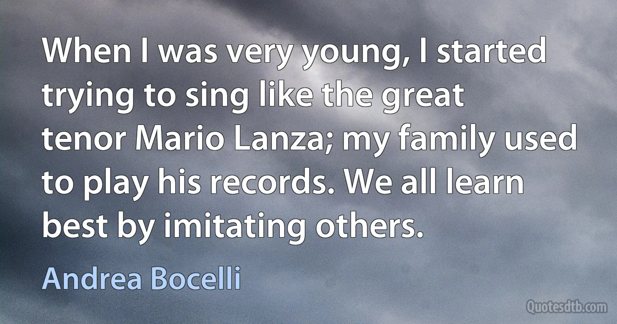 When I was very young, I started trying to sing like the great tenor Mario Lanza; my family used to play his records. We all learn best by imitating others. (Andrea Bocelli)