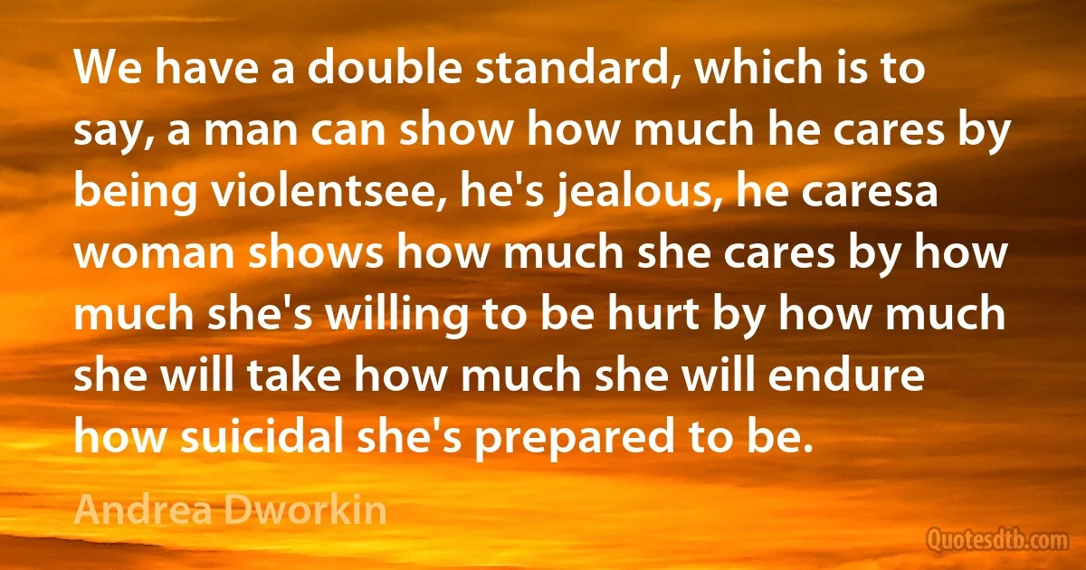 We have a double standard, which is to say, a man can show how much he cares by being violentsee, he's jealous, he caresa woman shows how much she cares by how much she's willing to be hurt by how much she will take how much she will endure how suicidal she's prepared to be. (Andrea Dworkin)