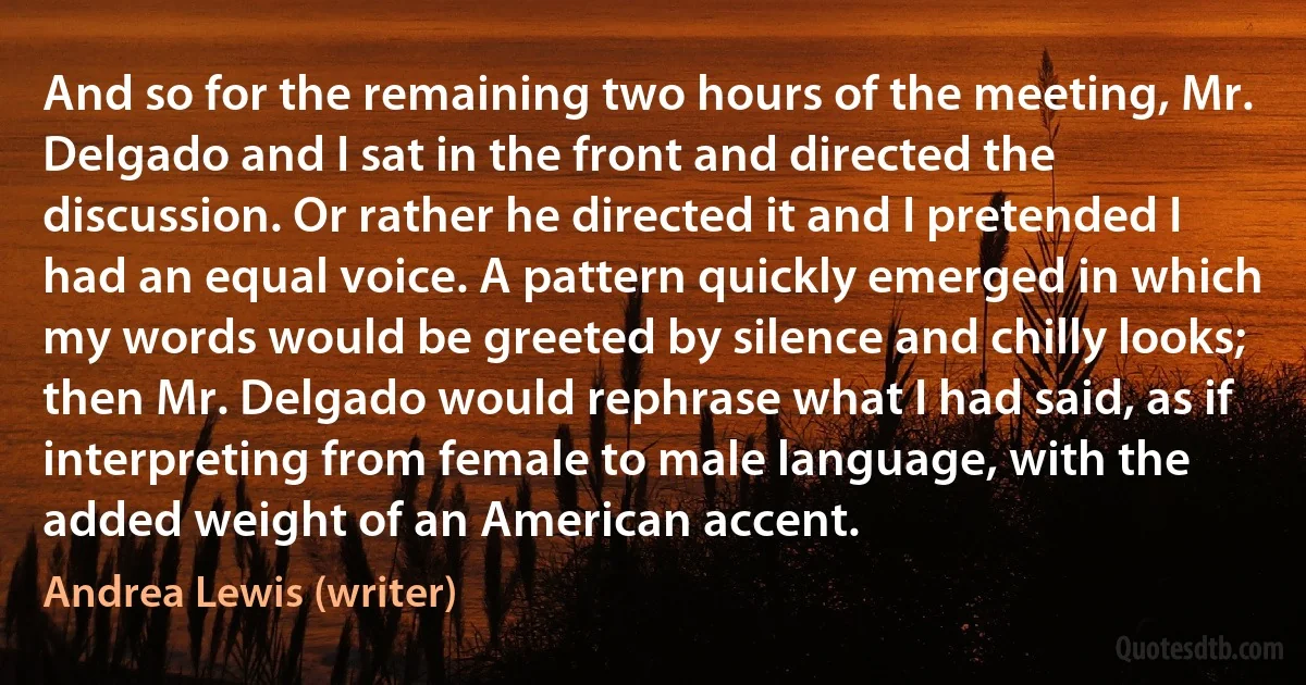 And so for the remaining two hours of the meeting, Mr. Delgado and I sat in the front and directed the discussion. Or rather he directed it and I pretended I had an equal voice. A pattern quickly emerged in which my words would be greeted by silence and chilly looks; then Mr. Delgado would rephrase what I had said, as if interpreting from female to male language, with the added weight of an American accent. (Andrea Lewis (writer))