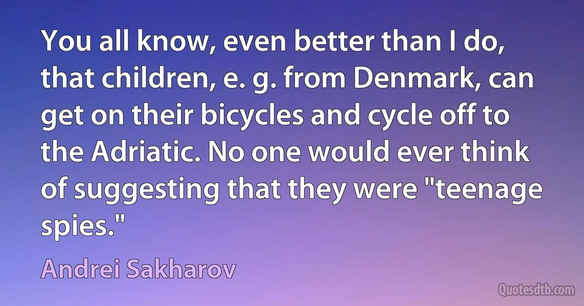 You all know, even better than I do, that children, e. g. from Denmark, can get on their bicycles and cycle off to the Adriatic. No one would ever think of suggesting that they were "teenage spies." (Andrei Sakharov)