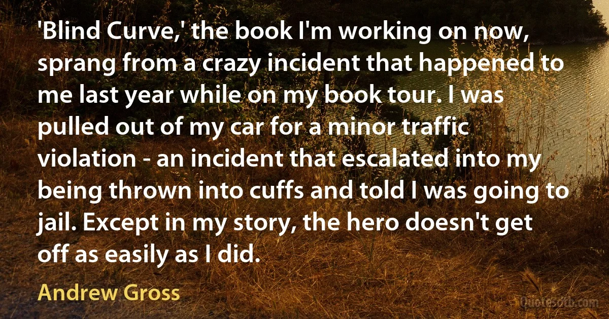 'Blind Curve,' the book I'm working on now, sprang from a crazy incident that happened to me last year while on my book tour. I was pulled out of my car for a minor traffic violation - an incident that escalated into my being thrown into cuffs and told I was going to jail. Except in my story, the hero doesn't get off as easily as I did. (Andrew Gross)