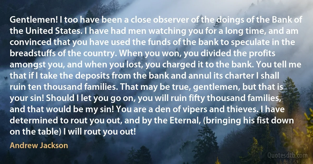 Gentlemen! I too have been a close observer of the doings of the Bank of the United States. I have had men watching you for a long time, and am convinced that you have used the funds of the bank to speculate in the breadstuffs of the country. When you won, you divided the profits amongst you, and when you lost, you charged it to the bank. You tell me that if I take the deposits from the bank and annul its charter I shall ruin ten thousand families. That may be true, gentlemen, but that is your sin! Should I let you go on, you will ruin fifty thousand families, and that would be my sin! You are a den of vipers and thieves. I have determined to rout you out, and by the Eternal, (bringing his fist down on the table) I will rout you out! (Andrew Jackson)