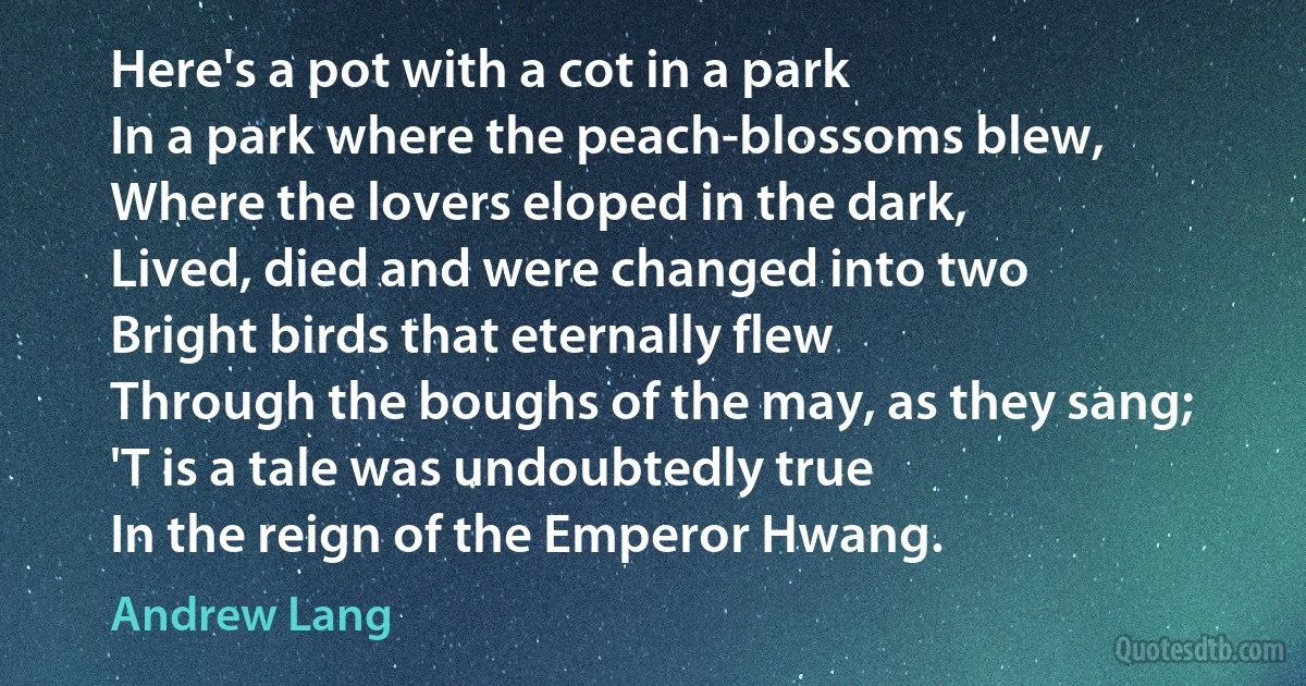 Here's a pot with a cot in a park
In a park where the peach-blossoms blew,
Where the lovers eloped in the dark,
Lived, died and were changed into two
Bright birds that eternally flew
Through the boughs of the may, as they sang;
'T is a tale was undoubtedly true
In the reign of the Emperor Hwang. (Andrew Lang)