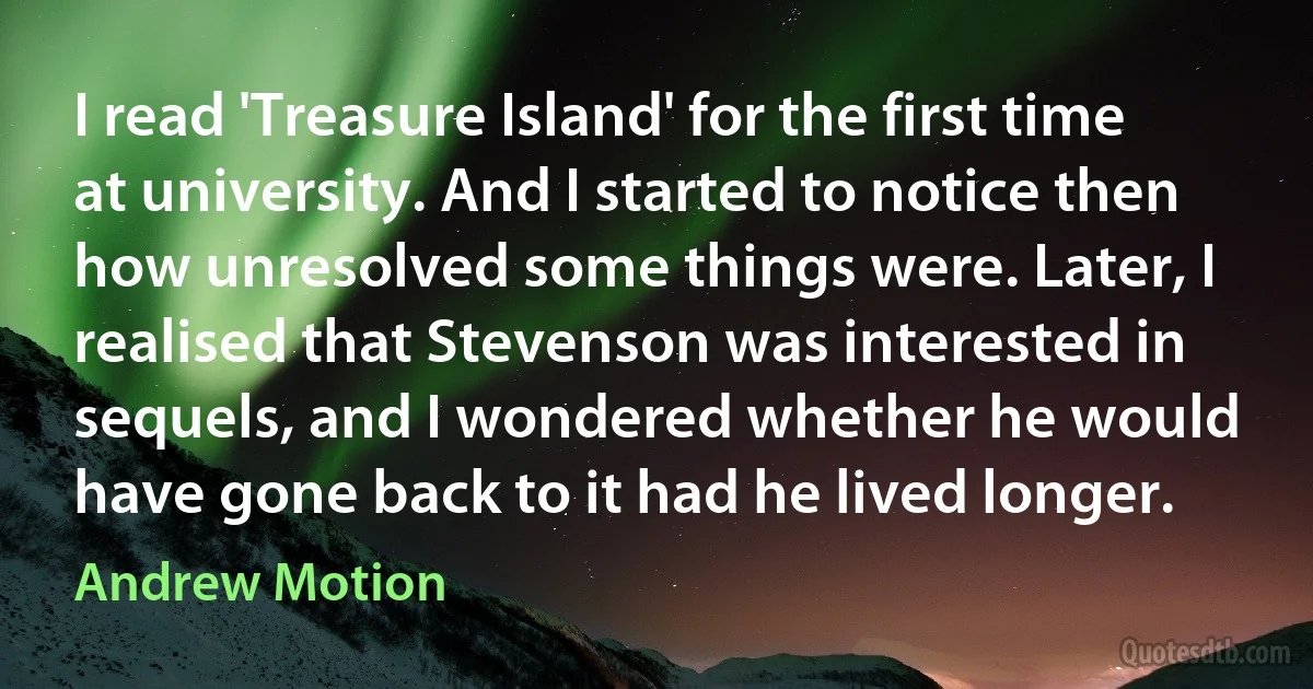 I read 'Treasure Island' for the first time at university. And I started to notice then how unresolved some things were. Later, I realised that Stevenson was interested in sequels, and I wondered whether he would have gone back to it had he lived longer. (Andrew Motion)