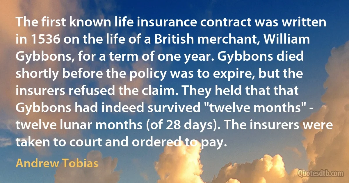 The first known life insurance contract was written in 1536 on the life of a British merchant, William Gybbons, for a term of one year. Gybbons died shortly before the policy was to expire, but the insurers refused the claim. They held that that Gybbons had indeed survived "twelve months" - twelve lunar months (of 28 days). The insurers were taken to court and ordered to pay. (Andrew Tobias)