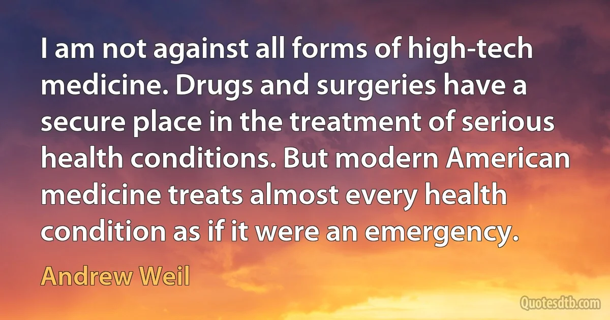 I am not against all forms of high-tech medicine. Drugs and surgeries have a secure place in the treatment of serious health conditions. But modern American medicine treats almost every health condition as if it were an emergency. (Andrew Weil)