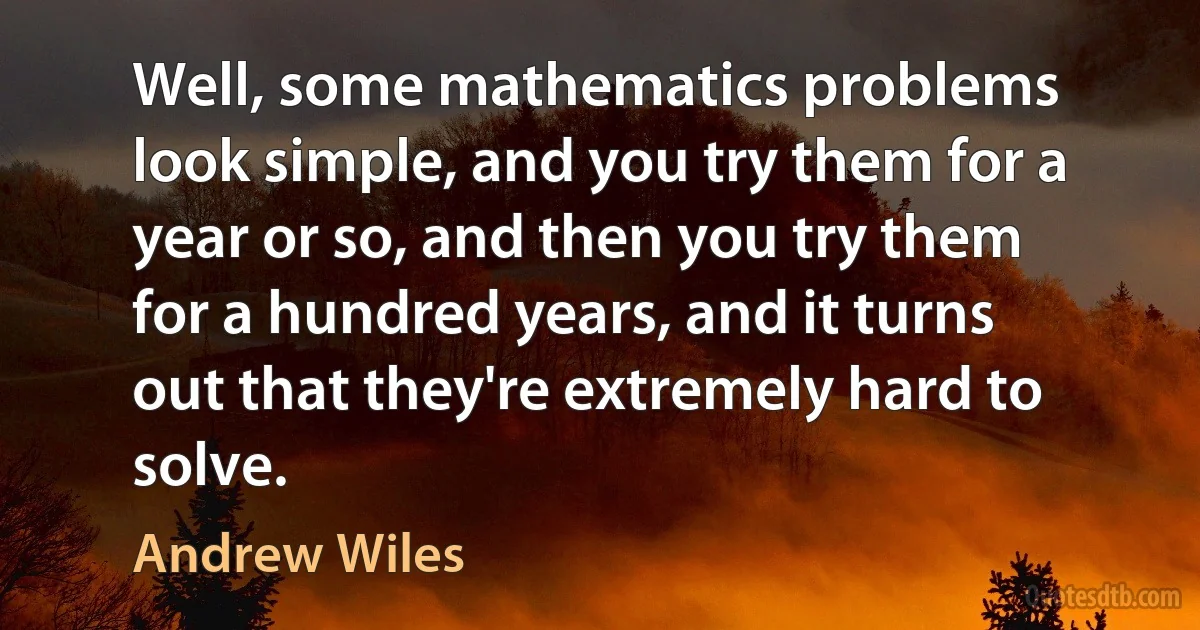 Well, some mathematics problems look simple, and you try them for a year or so, and then you try them for a hundred years, and it turns out that they're extremely hard to solve. (Andrew Wiles)