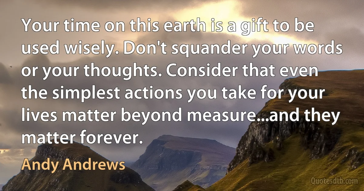 Your time on this earth is a gift to be used wisely. Don't squander your words or your thoughts. Consider that even the simplest actions you take for your lives matter beyond measure...and they matter forever. (Andy Andrews)