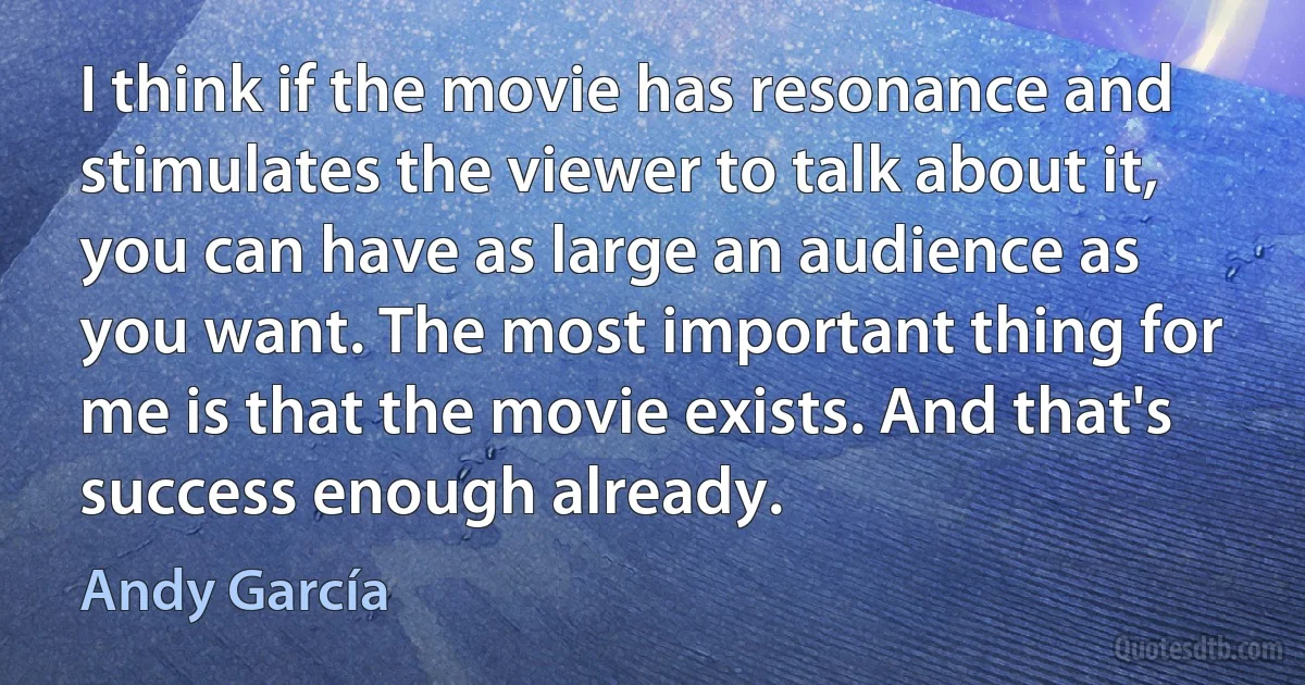 I think if the movie has resonance and stimulates the viewer to talk about it, you can have as large an audience as you want. The most important thing for me is that the movie exists. And that's success enough already. (Andy García)