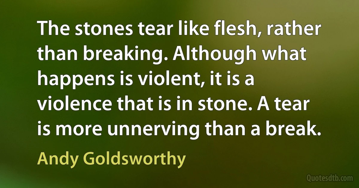 The stones tear like flesh, rather than breaking. Although what happens is violent, it is a violence that is in stone. A tear is more unnerving than a break. (Andy Goldsworthy)