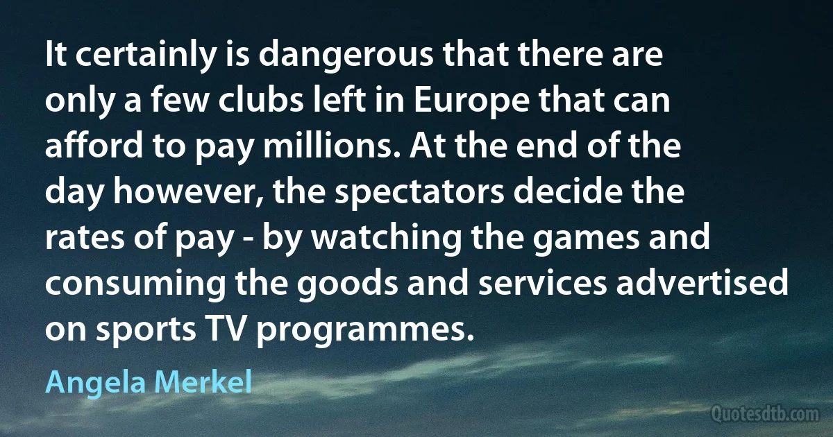 It certainly is dangerous that there are only a few clubs left in Europe that can afford to pay millions. At the end of the day however, the spectators decide the rates of pay - by watching the games and consuming the goods and services advertised on sports TV programmes. (Angela Merkel)