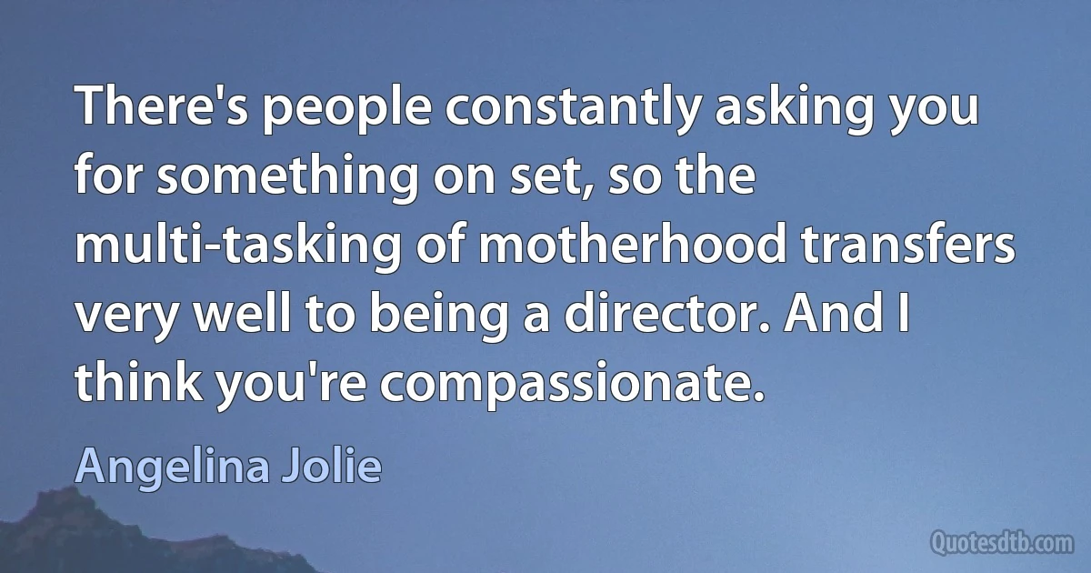 There's people constantly asking you for something on set, so the multi-tasking of motherhood transfers very well to being a director. And I think you're compassionate. (Angelina Jolie)