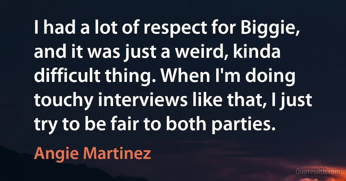 I had a lot of respect for Biggie, and it was just a weird, kinda difficult thing. When I'm doing touchy interviews like that, I just try to be fair to both parties. (Angie Martinez)